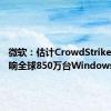 微软：估计CrowdStrike事件影响全球850万台Windows设备