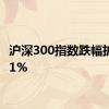 沪深300指数跌幅扩大至1%