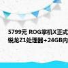 5799元 ROG掌机X正式开售：锐龙Z1处理器+24GB内存