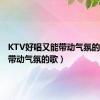 KTV好唱又能带动气氛的歌（能带动气氛的歌）