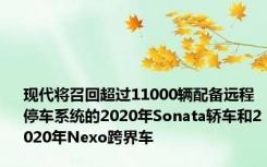 现代将召回超过11000辆配备远程停车系统的2020年Sonata轿车和2020年Nexo跨界车