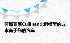 劳斯莱斯Cullinan比例模型的成本高于您的汽车