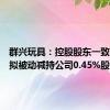 群兴玩具：控股股东一致行动人拟被动减持公司0.45%股份