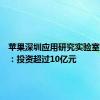 苹果深圳应用研究实验室将投运：投资超过10亿元