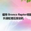 福特 Bronco Raptor将配备 3.5 升涡轮增压发动机