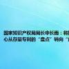 国家知识产权局局长申长雨：将把工作重心从存量专利的“盘点”转向“盘活”