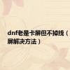 dnf老是卡屏但不掉线（dnf卡屏解决方法）