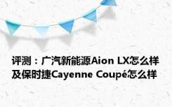 评测：广汽新能源Aion LX怎么样及保时捷Cayenne Coupé怎么样