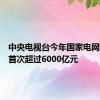 中央电视台今年国家电网投资将首次超过6000亿元