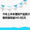 今年上半年理财产品累计为投资者创造收益3413亿元