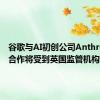 谷歌与AI初创公司Anthropic的合作将受到英国监管机构调查