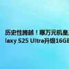 历史性跨越！曝万元机皇三星Galaxy S25 Ultra升级16GB内存