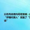 以色列总理内塔尼亚胡：以色列对“伊朗代理人”实施了“毁灭性打击”