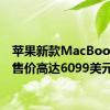 苹果新款MacBookPro售价高达6099美元