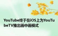 YouTube终于在iOS上为YouTubeTV推出画中画模式