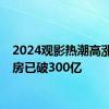 2024观影热潮高涨，票房已破300亿