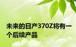 未来的日产370Z将有一个后续产品