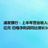 浦发银行：上半年营业收入882.48亿元 归母净利润同比增长16.64%