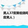 男人37度算低烧吗（37度男人）