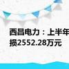 西昌电力：上半年净亏损2552.28万元