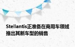 Stellantis正准备在商用车领域推出其新车型的销售