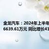 金龙汽车：2024年上半年净利润6639.61万元 同比增长41.7%