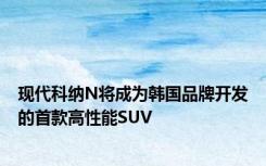 现代科纳N将成为韩国品牌开发的首款高性能SUV