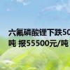 六氟磷酸锂下跌500元/吨 报55500元/吨