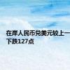 在岸人民币兑美元较上一交易日下跌127点