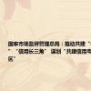 国家市场监督管理总局：推动共建“信用京津冀”“信用长三角” 谋划“共建信用粤港澳大湾区”