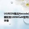 UGREEN推出Nexode系列充电器配备100WGaN型号适用于初学者