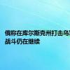 俄称在库尔斯克州打击乌军 乌称战斗仍在继续