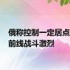 俄称控制一定居点 乌称前线战斗激烈