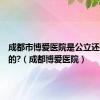 成都市博爱医院是公立还是私立的?（成都博爱医院）