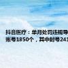 抖音医疗：单月处罚违规导流医疗账号1850个，其中封号241个