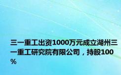 三一重工出资1000万元成立湖州三一重工研究院有限公司，持股100%