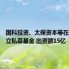 国科投资、太保资本等在深圳成立私募基金 出资额15亿