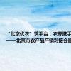 “北京优农”筑平台，农邮携手促振兴——北京市农产品产销对接会顺利举办