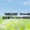 “特斯拉劲敌”Rivian制造业务副总裁Tim Fallon将离职