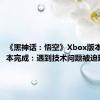 《黑神话：悟空》Xbox版本开发基本完成：遇到技术问题被迫延期