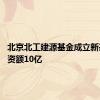 北京北工建源基金成立新基金 出资额10亿