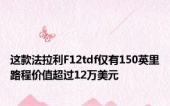 这款法拉利F12tdf仅有150英里路程价值超过12万美元