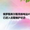 俄罗斯库尔斯克核电站4号机组已进入定期维护状态