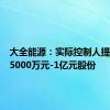 大全能源：实际控制人提议回购5000万元-1亿元股份