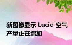 新图像显示 Lucid 空气产量正在增加