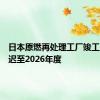 日本原燃再处理工厂竣工目标推迟至2026年度