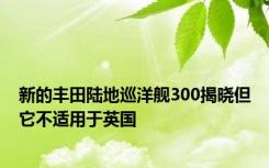 新的丰田陆地巡洋舰300揭晓但它不适用于英国