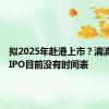 拟2025年赴港上市？滴滴辟谣：IPO目前没有时间表