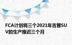 FCA计划将三个2021年吉普SUV的生产推迟三个月