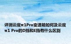 评测云度π1Pro变速箱如何及云度π1 Pro的D挡和E挡有什么区别